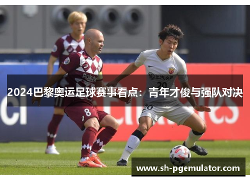2024巴黎奥运足球赛事看点：青年才俊与强队对决